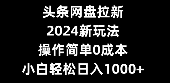 头条网盘拉新，2024新玩法，操作简单0成本，小白轻松日入1000+-乐码云集