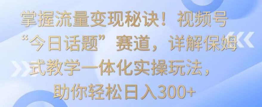 掌握流量变现秘诀！视频号“今日话题”赛道，详解保姆式教学一体化实操玩法，助你轻松日入300+【揭秘】-乐码云集